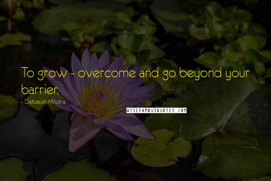 Debasish Mridha Quotes: To grow - overcome and go beyond your barrier.