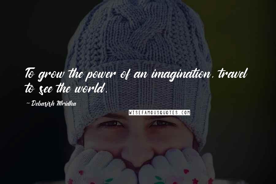 Debasish Mridha Quotes: To grow the power of an imagination, travel to see the world.