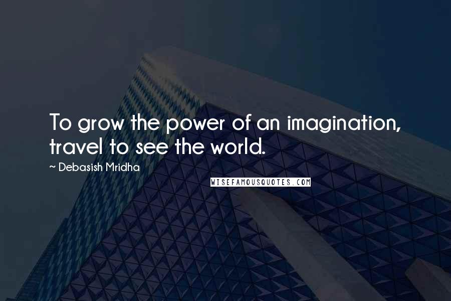 Debasish Mridha Quotes: To grow the power of an imagination, travel to see the world.