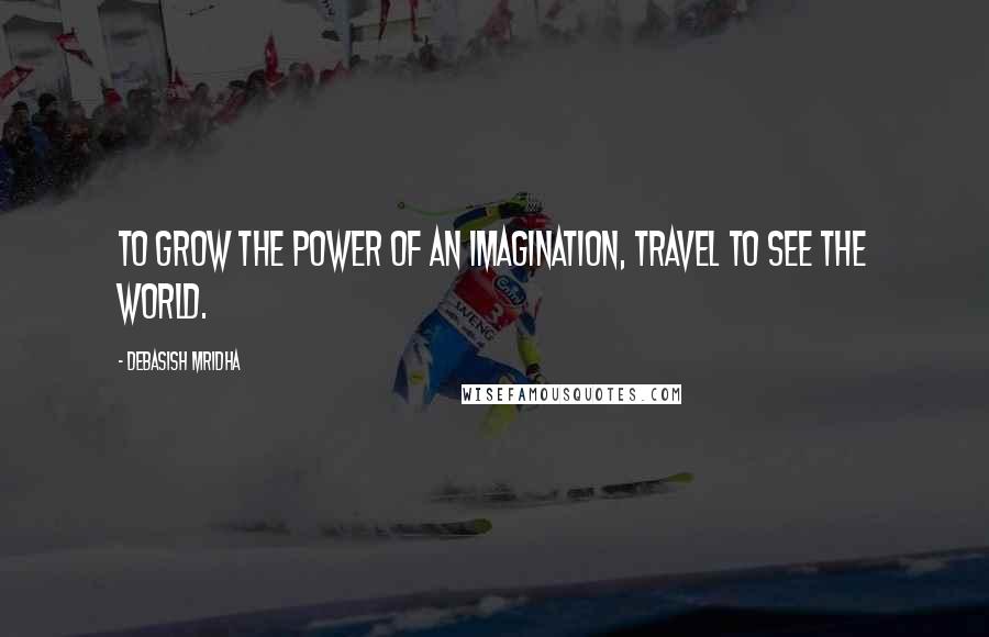 Debasish Mridha Quotes: To grow the power of an imagination, travel to see the world.