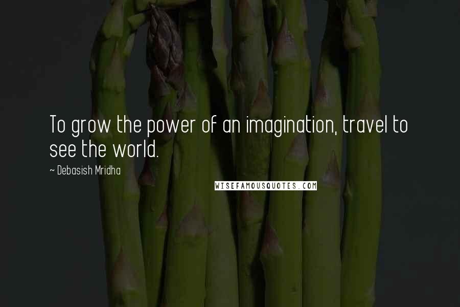 Debasish Mridha Quotes: To grow the power of an imagination, travel to see the world.