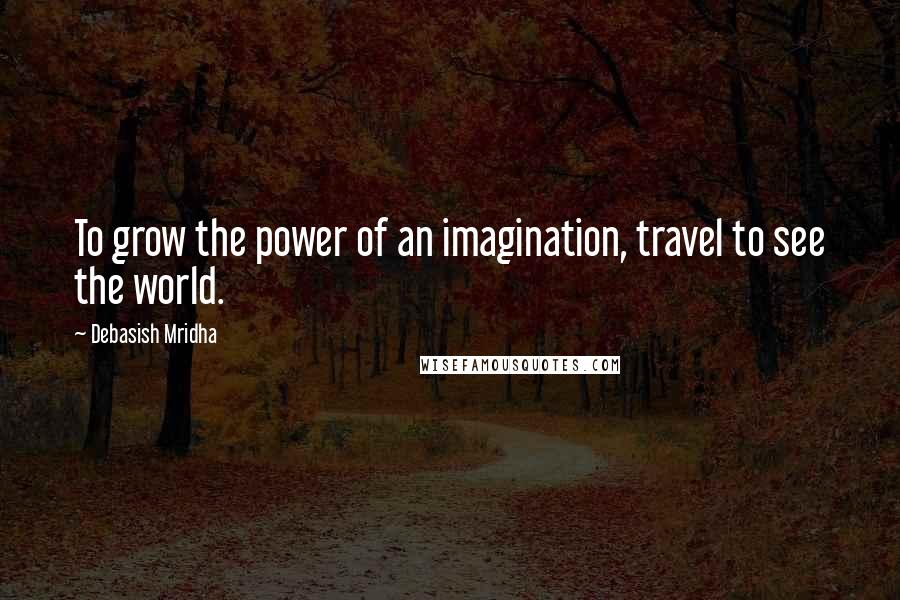 Debasish Mridha Quotes: To grow the power of an imagination, travel to see the world.
