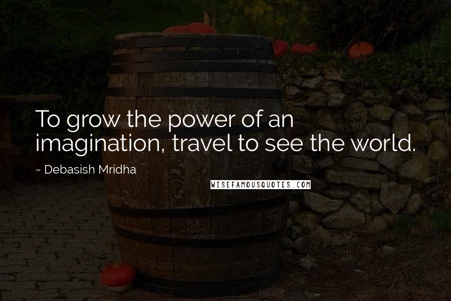 Debasish Mridha Quotes: To grow the power of an imagination, travel to see the world.