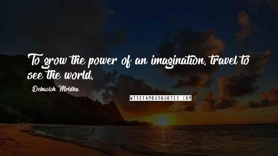 Debasish Mridha Quotes: To grow the power of an imagination, travel to see the world.