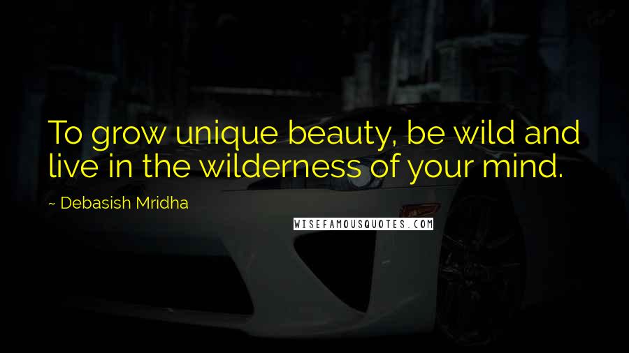 Debasish Mridha Quotes: To grow unique beauty, be wild and live in the wilderness of your mind.