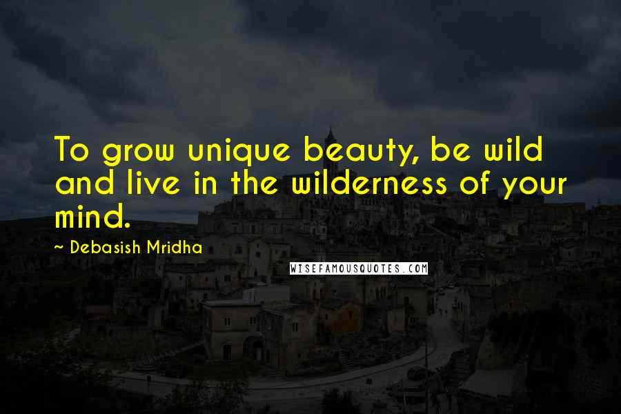 Debasish Mridha Quotes: To grow unique beauty, be wild and live in the wilderness of your mind.