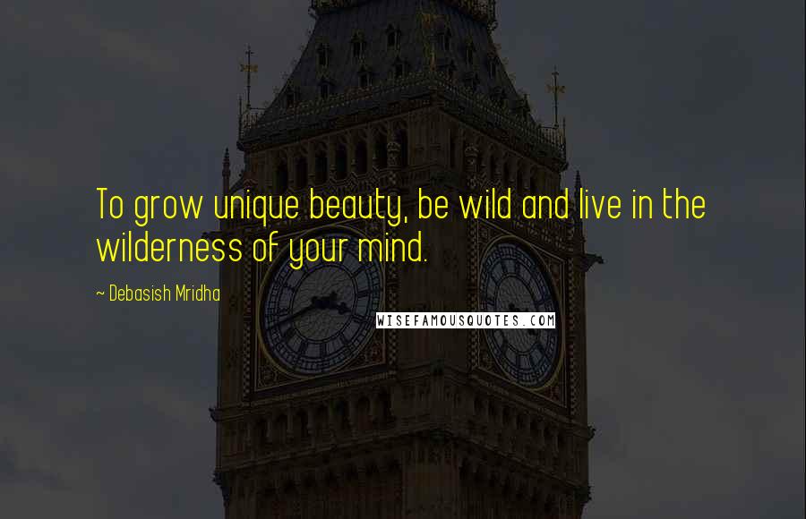 Debasish Mridha Quotes: To grow unique beauty, be wild and live in the wilderness of your mind.