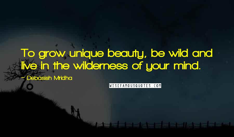 Debasish Mridha Quotes: To grow unique beauty, be wild and live in the wilderness of your mind.