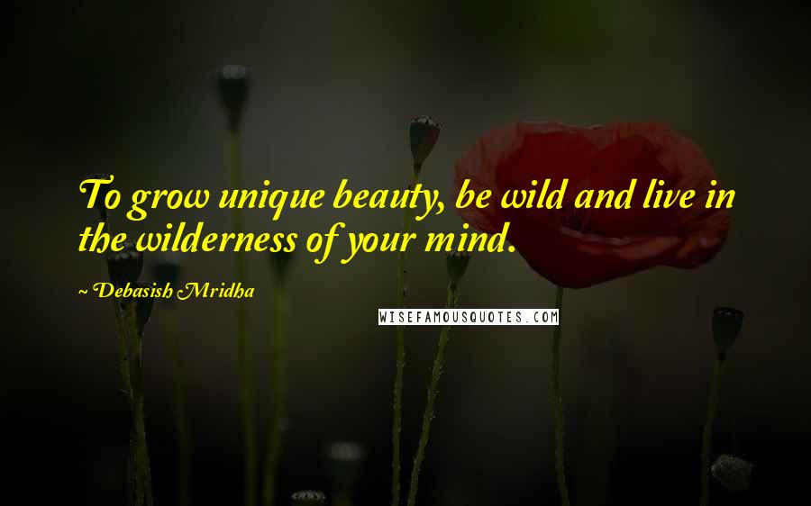 Debasish Mridha Quotes: To grow unique beauty, be wild and live in the wilderness of your mind.