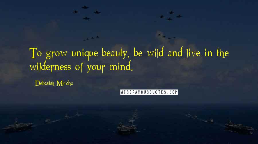 Debasish Mridha Quotes: To grow unique beauty, be wild and live in the wilderness of your mind.