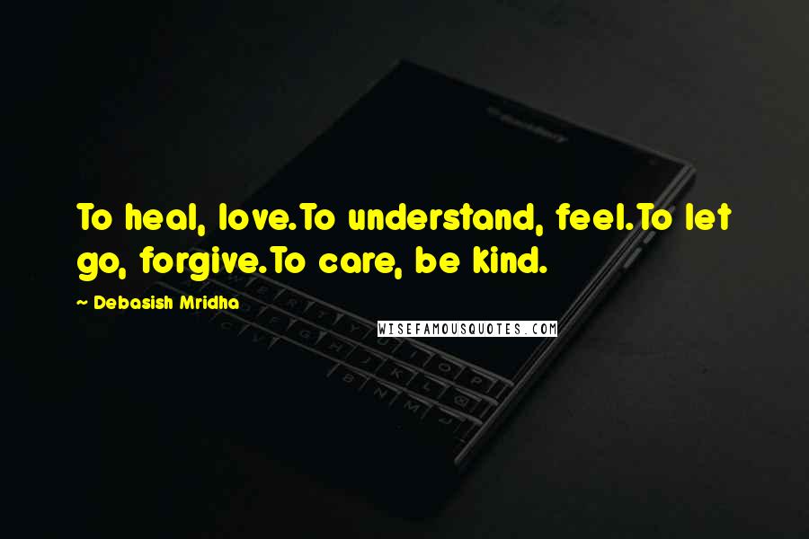 Debasish Mridha Quotes: To heal, love.To understand, feel.To let go, forgive.To care, be kind.