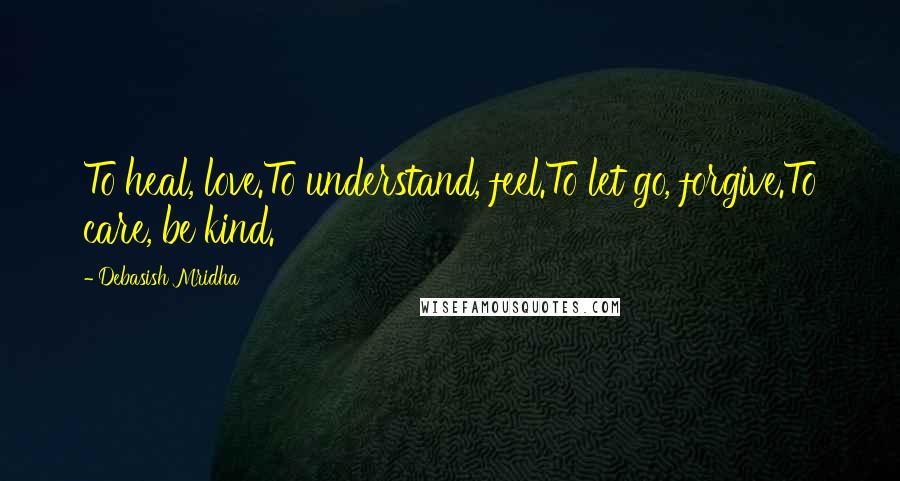Debasish Mridha Quotes: To heal, love.To understand, feel.To let go, forgive.To care, be kind.