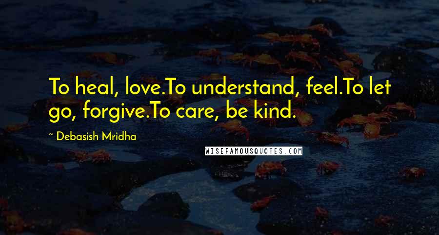 Debasish Mridha Quotes: To heal, love.To understand, feel.To let go, forgive.To care, be kind.