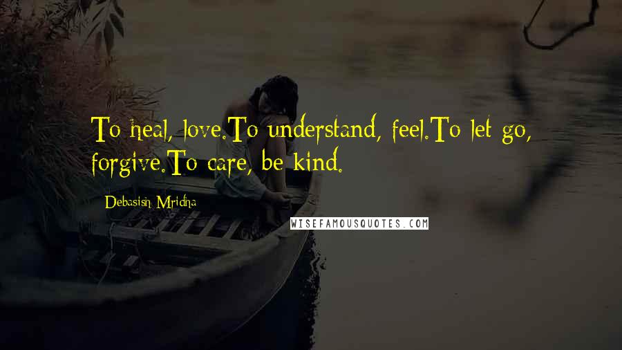 Debasish Mridha Quotes: To heal, love.To understand, feel.To let go, forgive.To care, be kind.