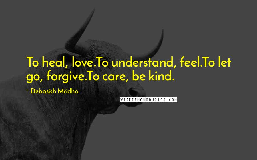 Debasish Mridha Quotes: To heal, love.To understand, feel.To let go, forgive.To care, be kind.