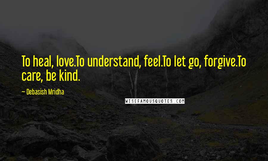 Debasish Mridha Quotes: To heal, love.To understand, feel.To let go, forgive.To care, be kind.