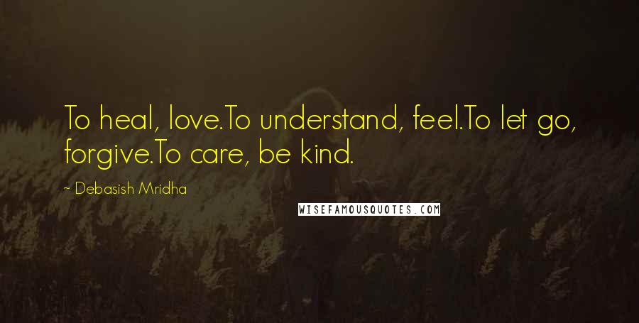 Debasish Mridha Quotes: To heal, love.To understand, feel.To let go, forgive.To care, be kind.