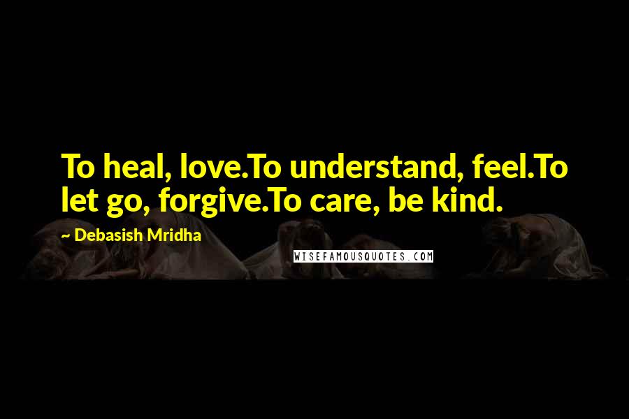 Debasish Mridha Quotes: To heal, love.To understand, feel.To let go, forgive.To care, be kind.