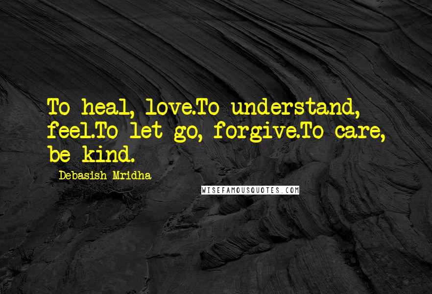 Debasish Mridha Quotes: To heal, love.To understand, feel.To let go, forgive.To care, be kind.