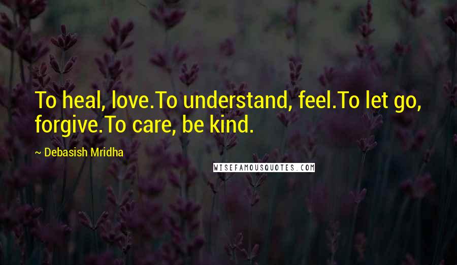 Debasish Mridha Quotes: To heal, love.To understand, feel.To let go, forgive.To care, be kind.
