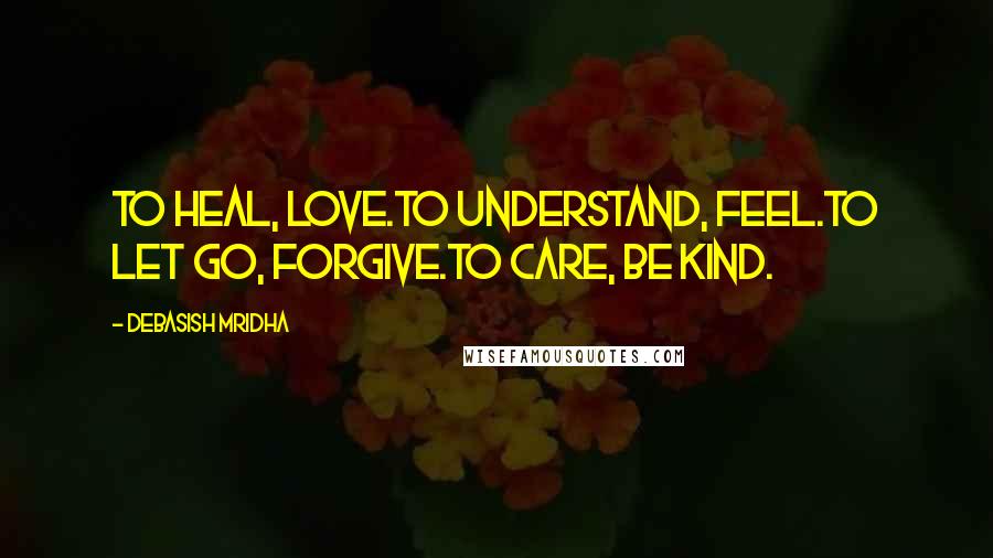 Debasish Mridha Quotes: To heal, love.To understand, feel.To let go, forgive.To care, be kind.