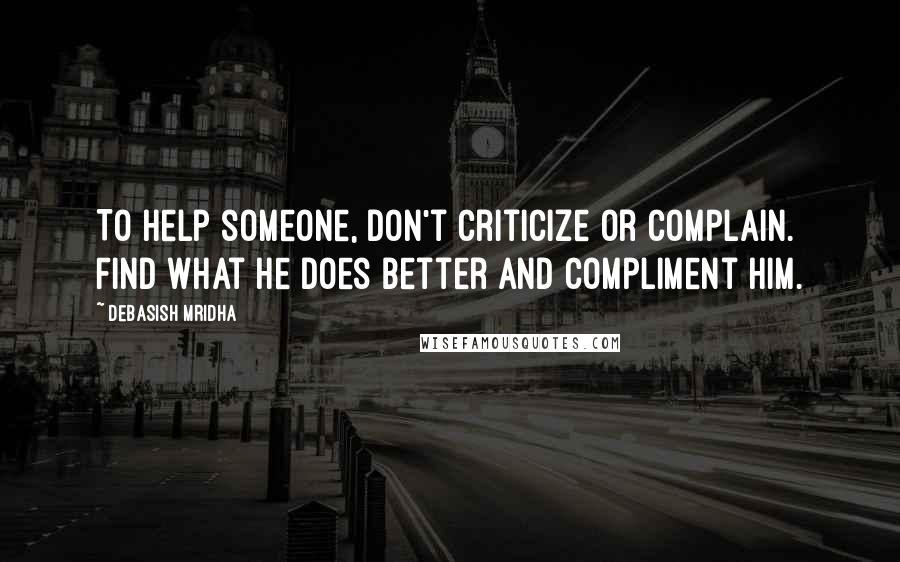 Debasish Mridha Quotes: To help someone, don't criticize or complain. Find what he does better and compliment him.