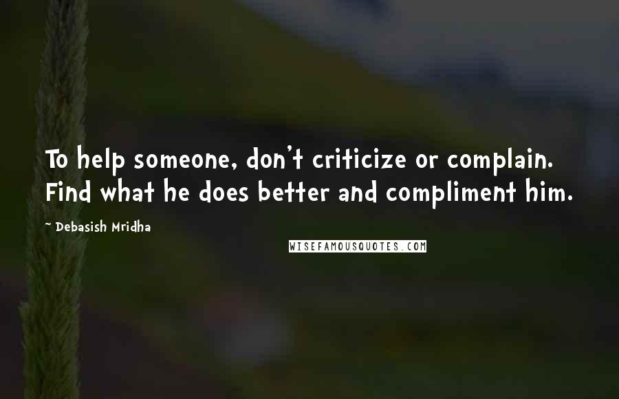 Debasish Mridha Quotes: To help someone, don't criticize or complain. Find what he does better and compliment him.