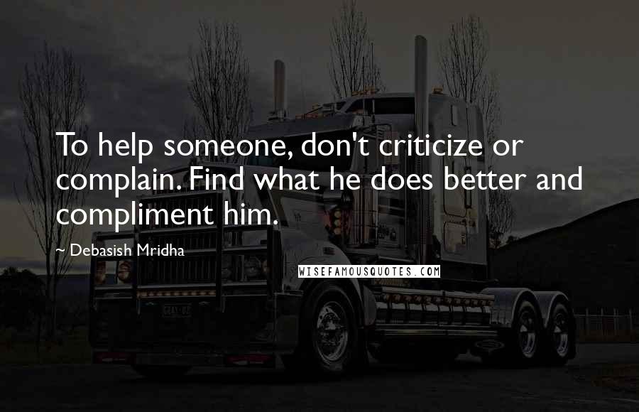 Debasish Mridha Quotes: To help someone, don't criticize or complain. Find what he does better and compliment him.