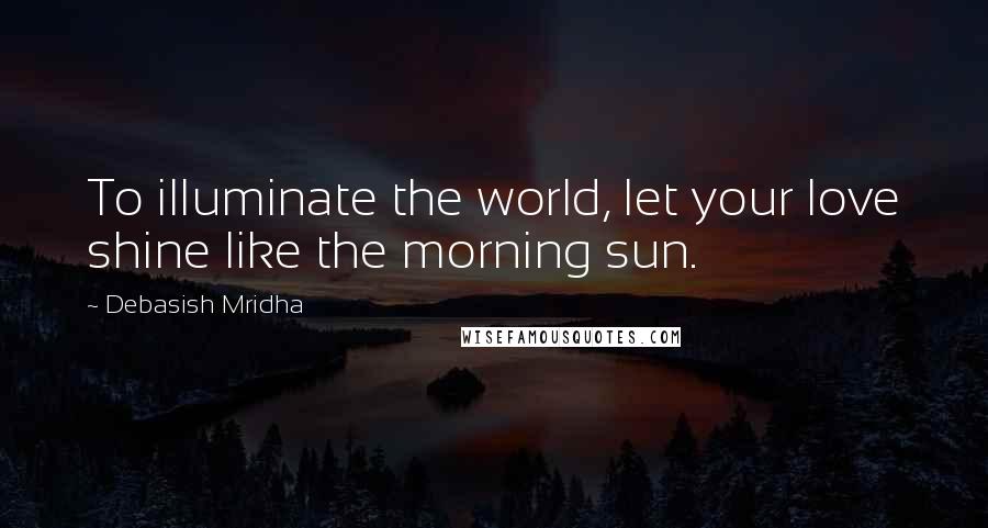 Debasish Mridha Quotes: To illuminate the world, let your love shine like the morning sun.