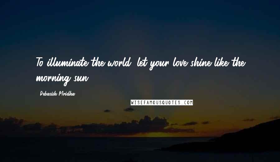 Debasish Mridha Quotes: To illuminate the world, let your love shine like the morning sun.