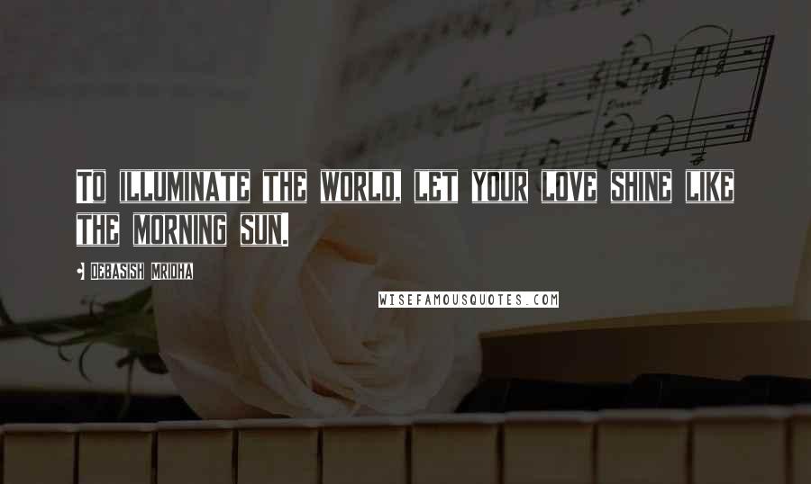 Debasish Mridha Quotes: To illuminate the world, let your love shine like the morning sun.