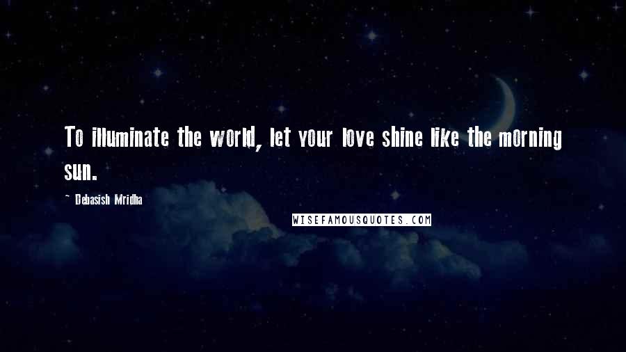 Debasish Mridha Quotes: To illuminate the world, let your love shine like the morning sun.