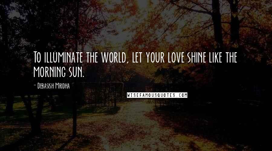 Debasish Mridha Quotes: To illuminate the world, let your love shine like the morning sun.
