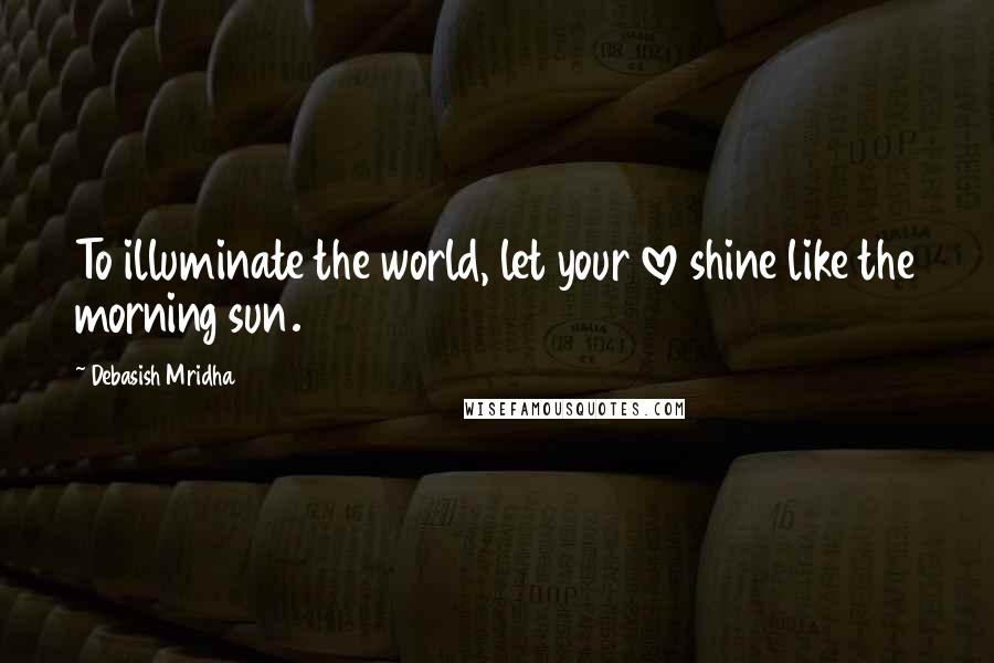 Debasish Mridha Quotes: To illuminate the world, let your love shine like the morning sun.