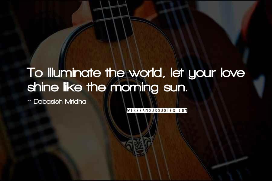 Debasish Mridha Quotes: To illuminate the world, let your love shine like the morning sun.