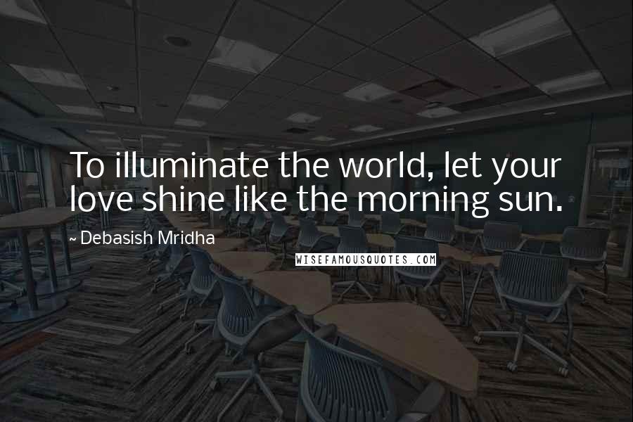 Debasish Mridha Quotes: To illuminate the world, let your love shine like the morning sun.