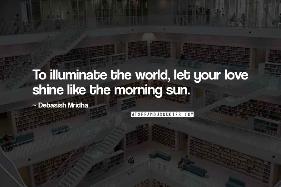 Debasish Mridha Quotes: To illuminate the world, let your love shine like the morning sun.