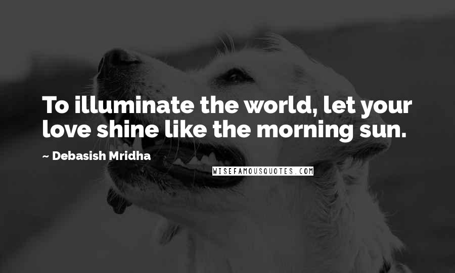 Debasish Mridha Quotes: To illuminate the world, let your love shine like the morning sun.