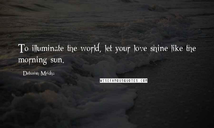 Debasish Mridha Quotes: To illuminate the world, let your love shine like the morning sun.