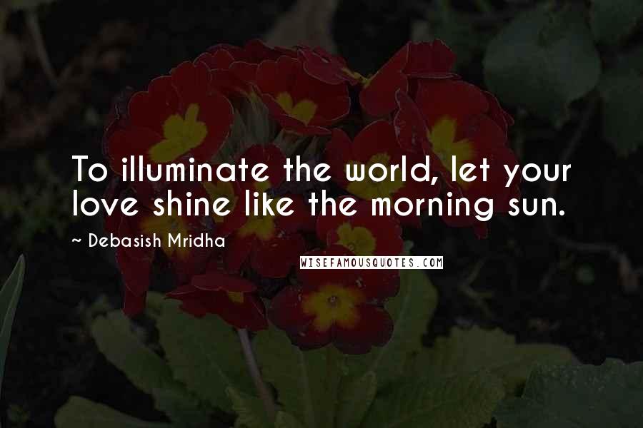 Debasish Mridha Quotes: To illuminate the world, let your love shine like the morning sun.