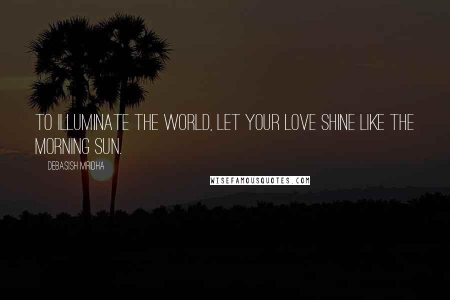 Debasish Mridha Quotes: To illuminate the world, let your love shine like the morning sun.