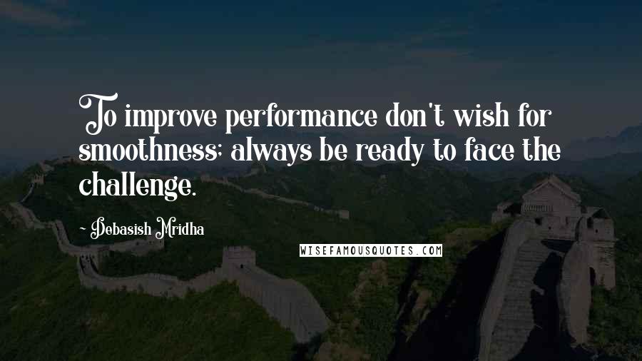 Debasish Mridha Quotes: To improve performance don't wish for smoothness; always be ready to face the challenge.