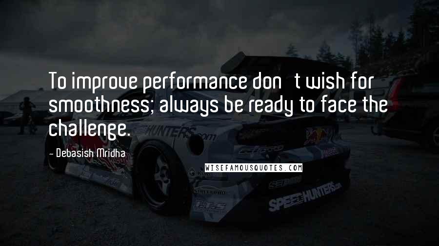 Debasish Mridha Quotes: To improve performance don't wish for smoothness; always be ready to face the challenge.