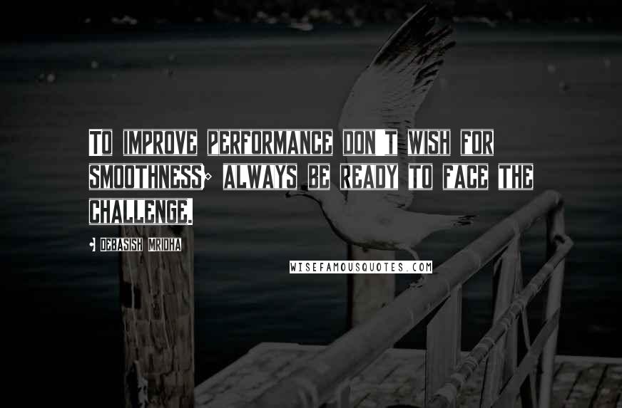 Debasish Mridha Quotes: To improve performance don't wish for smoothness; always be ready to face the challenge.