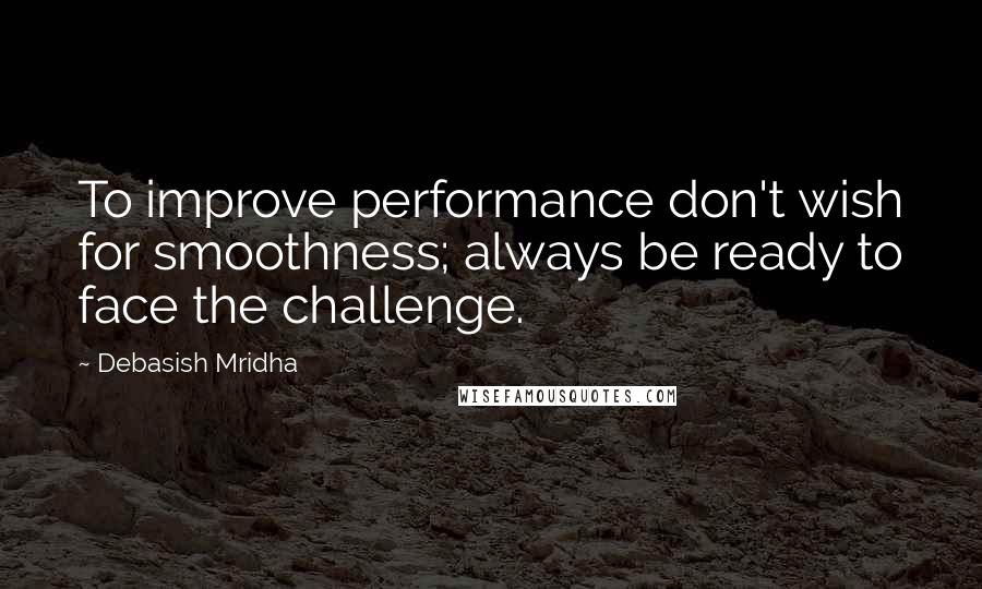 Debasish Mridha Quotes: To improve performance don't wish for smoothness; always be ready to face the challenge.