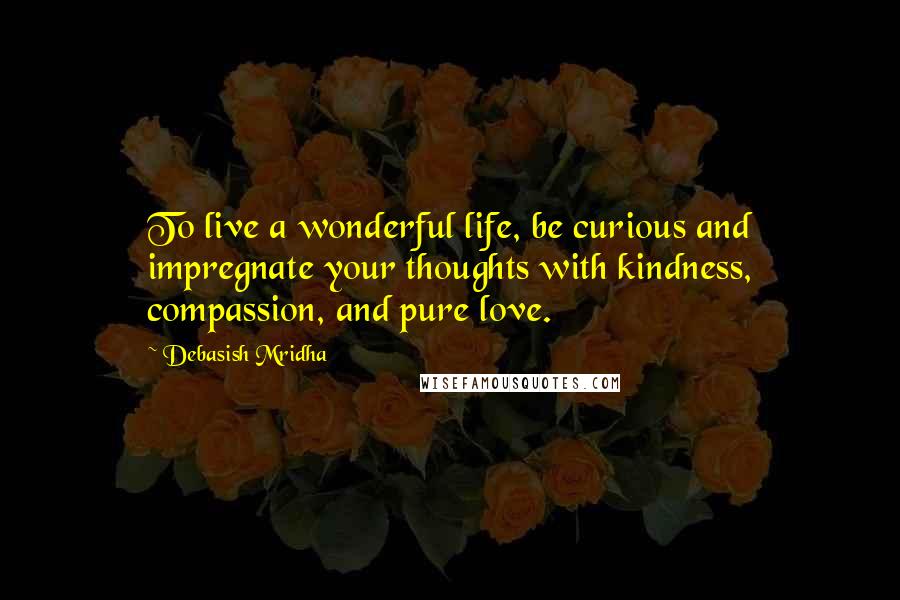 Debasish Mridha Quotes: To live a wonderful life, be curious and impregnate your thoughts with kindness, compassion, and pure love.