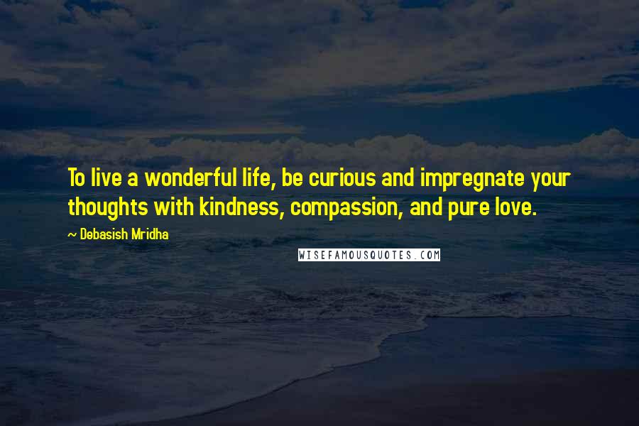 Debasish Mridha Quotes: To live a wonderful life, be curious and impregnate your thoughts with kindness, compassion, and pure love.