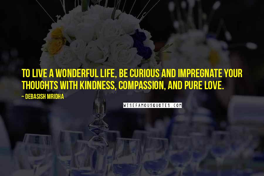 Debasish Mridha Quotes: To live a wonderful life, be curious and impregnate your thoughts with kindness, compassion, and pure love.