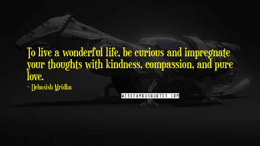 Debasish Mridha Quotes: To live a wonderful life, be curious and impregnate your thoughts with kindness, compassion, and pure love.