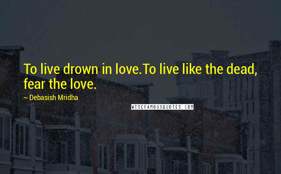 Debasish Mridha Quotes: To live drown in love.To live like the dead, fear the love.